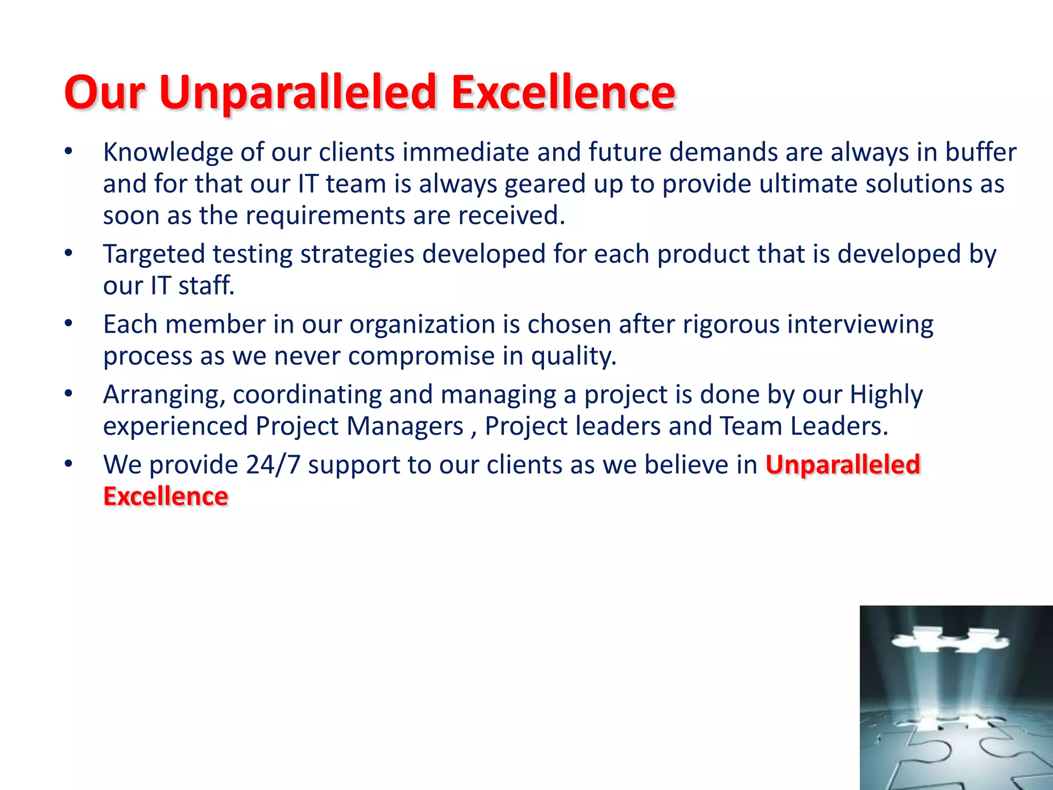 Our Unparalleled Excellence
• Knowledge of our clients immediate and future demands are always in buffer
  and for that our IT team is always geared up to provide ultimate solutions as
  soon as the requirements are received.
• Targeted testing strategies developed for each product that is developed by
  our IT staff.
• Each member in our organization is chosen after rigorous interviewing
  process as we never compromise in quality.
• Arranging, coordinating and managing a project is done by our Highly
  experienced Project Managers , Project leaders and Team Leaders.
• We provide 24/7 support to our clients as we believe in Unparalleled
  Excellence
 