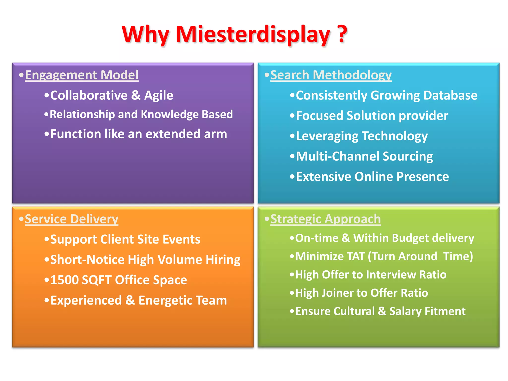 Why Miesterdisplay ?
•Engagement Model                       •Search Methodology
    •Collaborative & Agile                  •Consistently Growing Database
    •Relationship and Knowledge Based       •Focused Solution provider
    •Function like an extended arm          •Leveraging Technology
                                            •Multi-Channel Sourcing
                                            •Extensive Online Presence

•Service Delivery                       •Strategic Approach
    •Support Client Site Events             •On-time & Within Budget delivery
    •Short-Notice High Volume Hiring        •Minimize TAT (Turn Around Time)
    •1500 SQFT Office Space                 •High Offer to Interview Ratio
                                            •High Joiner to Offer Ratio
    •Experienced & Energetic Team
                                            •Ensure Cultural & Salary Fitment
 