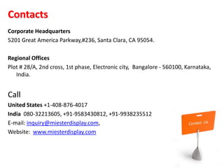 Contacts
Corporate Headquarters
5201 Great America Parkway,#236, Santa Clara, CA 95054.

Regional Offices
Plot # 28/A, 2nd cross, 1st phase, Electronic city, Bangalore - 560100, Karnataka,
   India.


Call
United States +1-408-876-4017
India 080-32213605, +91-9583430812, +91-9938235512
E-mail: inquiry@miesterdisplay.com,
Website: www.miesterdisplay.com
 