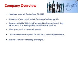 Company Overview

• Headquartered at Santa Clara, CA, USA

• Providers of Web Services in Information Technology (IT)
• Represent Highly Skilled and Seasoned Professionals with deep
  expertise in IT providing offshore and on-site services.
• Meet your just-in-time requirements

• Offshore Remote IT support for UK, Asia, and European clients.

• Business Partner in meeting challenges.
 