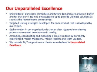 Our Unparalleled Excellence
• Knowledge of our clients immediate and future demands are always in buffer
  and for that our IT team is always geared up to provide ultimate solutions as
  soon as the requirements are received.
• Targeted testing strategies developed for each product that is developed by
  our IT staff.
• Each member in our organization is chosen after rigorous interviewing
  process as we never compromise in quality.
• Arranging, coordinating and managing a project is done by our Highly
  experienced Project Managers , Project leaders and Team Leaders.
• We provide 24/7 support to our clients as we believe in Unparalleled
  Excellence
 
