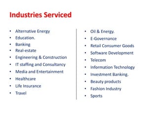 Industries Serviced
•   Alternative Energy           • Oil & Energy.
•   Education.                   • E-Governance
•   Banking                      • Retail Consumer Goods
•   Real-estate
                                 • Software Development
•   Engineering & Construction
                                 • Telecom
• IT staffing and Consultancy
                                 • Information Technology
• Media and Entertainment
                                 • Investment Banking.
• Healthcare
                                 • Beauty products
• Life Insurance
                                 • Fashion Industry
• Travel
                                 • Sports
 