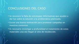 CONCLUSIONES DEL CASO
• Se reconoce la falta de estrategias informativas que ayuden a
dar luz sobre la solución a la problemática planteada.
• Existe una buena motivación para promover campañas en
nuestros contextos
• Es necesario investigar a profundidad el tratamiento de estos
materiales una vez llegan al sitio de recolección.
 