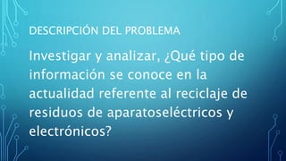 DESCRIPCIÓN DEL PROBLEMA
Investigar y analizar, ¿Qué tipo de
información se conoce en la
actualidad referente al reciclaje de
residuos de aparatoseléctricos y
electrónicos?
 