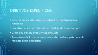 OBJETIVOS ESPECÍFICOS
• Generar conciencia sobre la realidad de nuestro medio
Ambiente
• Incentivar el uso de puestos de reciclaje de estos equipos
• Crear una cultura limpia y ecoamigable
• Apropiarse de los temas que están afectando al país como la
reciente crisis energética
 