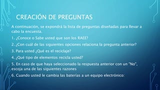 CREACIÓN DE PREGUNTAS
A continuación, se expondrá la lista de preguntas diseñadas para llevar a
cabo la encuesta.
1. ¿Conoce o Sabe usted que son los RAEE?
2. ¿Con cuál de las siguientes opciones relaciona la pregunta anterior?
3. Para usted ¿Qué es el reciclaje?
4. ¿Qué tipo de elementos recicla usted?
5. En caso de que haya seleccionado la respuesta anterior con un "No",
escoja una de las siguientes razones
6. Cuando usted le cambia las baterías a un equipo electrónico:
 