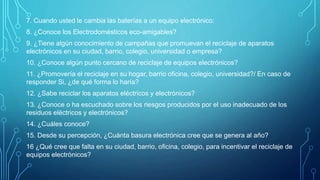 7. Cuando usted le cambia las baterías a un equipo electrónico:
8. ¿Conoce los Electrodomésticos eco-amigables?
9. ¿Tiene algún conocimiento de campañas que promuevan el reciclaje de aparatos
electrónicos en su ciudad, barrio, colegio, universidad o empresa?
10. ¿Conoce algún punto cercano de reciclaje de equipos electrónicos?
11. ¿Promovería el reciclaje en su hogar, barrio oficina, colegio, universidad?/ En caso de
responder Si, ¿de qué forma lo haría?
12. ¿Sabe reciclar los aparatos eléctricos y electrónicos?
13. ¿Conoce o ha escuchado sobre los riesgos producidos por el uso inadecuado de los
residuos eléctricos y electrónicos?
14. ¿Cuáles conoce?
15. Desde su percepción, ¿Cuánta basura electrónica cree que se genera al año?
16 ¿Qué cree que falta en su ciudad, barrio, oficina, colegio, para incentivar el reciclaje de
equipos electrónicos?
 