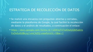 ESTRATEGIA DE RECOLECCIÓN DE DATOS
• Se realizó una encuesta con preguntas abiertas y cerradas,
mediante la plataforma de Google, la cual facilitó la recolección
de datos y el análisis de resultados, a continuación el enlace:
• https://docs.google.com/forms/d/1sE8OqT47wIOwIijQbISakUs
YsOvEu0UBkzyj1vmCAZQ/viewform?c=0&w=1
 