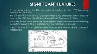 SIGNIFICANT FEATURES
 It was designed as the German national pavilion for the 1929 Barcelona
International Exhibition.
 The Pavilion was conceived to accommodate the official reception presided
over by King Alphonso XIII of Spain along with the German authorities.
 On a site at the World Exhibition in Barcelona, there was erected an imposing
pedestal measuring 53 x 17 meters which the visitor had to traverse.
 It had no function to perform other than to look worthy of the country it
represented.
 