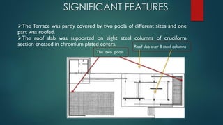 The two pools
Roof slab over 8 steel columns
The Terrace was partly covered by two pools of different sizes and one
part was roofed.
The roof slab was supported on eight steel columns of cruciform
section encased in chromium plated covers.
SIGNIFICANT FEATURES
 