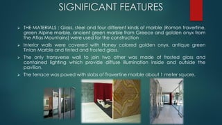 SIGNIFICANT FEATURES
 THE MATERIALS : Glass, steel and four different kinds of marble (Roman travertine,
green Alpine marble, ancient green marble from Greece and golden onyx from
the Atlas Mountains) were used for the construction
 Interior walls were covered with Honey colored golden onyx, antique green
Tinian Marble and tinted and frosted glass.
 The only transverse wall to join two other was made of frosted glass and
contained lighting which provide diffuse illumination inside and outside the
pavilion.
 The terrace was paved with slabs of Travertine marble about 1 meter square.
 