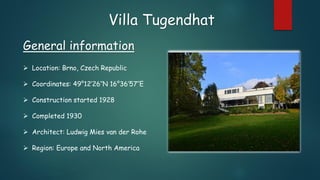 Villa Tugendhat
General information
 Location: Brno, Czech Republic
 Coordinates: 49°12′26″N 16°36′57″E
 Construction started 1928
 Completed 1930
 Architect: Ludwig Mies van der Rohe
 Region: Europe and North America
 