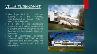 VILLA TUGENDHAT
 Villa Tugendhat is a historical
building in the wealthy
neighborhood of Cernan Pole in
Brno, Czech Republic
 It is one of the pioneering
prototypes of modern architecture
in Europe, and was designed by the
German architect Ludwig Mies van
der Rohe.
 Built of reinforced concrete
between 1928 and 1930. for Fritz
Tugendhat and his wife Greta, the
villa soon became an icon of
modernism.
 