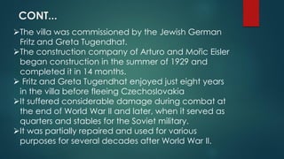 The villa was commissioned by the Jewish German
Fritz and Greta Tugendhat.
The construction company of Arturo and Mořic Eisler
began construction in the summer of 1929 and
completed it in 14 months.
 Fritz and Greta Tugendhat enjoyed just eight years
in the villa before fleeing Czechoslovakia
It suffered considerable damage during combat at
the end of World War II and later, when it served as
quarters and stables for the Soviet military.
It was partially repaired and used for various
purposes for several decades after World War II.
CONT...
 