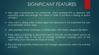 SIGNIFICANT FEATURES
 Mies used a revolutionary iron framework, which enabled him to dispense with
supporting walls and arrange the interior in order to achieve a feeling of space
and light.
 One wall is a sliding sheet of plate glass that descends to the basement the way
an automobile window does.
 Mies specified all the furnishings, in collaboration with interior designer Lilly Reich.
 There were no paintings or decorative items in the villa, but the interior was by no
means austere due to the use of naturally patterned materials such as the
captivating onyx wall and rare tropical woods.
 The onyx wall is partially translucent and changes appearance when the evening
sun is low.
 