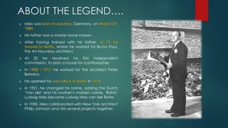 ABOUT THE LEGEND….
 Mies was born in Aachen, Germany, on March 27,
1886.
 His father was a master stone mason.
 After having trained with his father, at 19 he
moved to Berlin, where he worked for Bruno Paul,
the Art Nouveau architect.
 At 20 he received his first independent
commission, to plan a house for a philosopher.
 In 1908 – 1911 he worked for the architect Peter
Behrens.
 He opened his own office in Berlin in 1912.
 In 1921, he changed his name, adding the Dutch
‘Van der' and his mother’s maiden name, ‘Rohe':
Ludwig Mies became Ludwig Mies van der Rohe.
 In 1930, Mies collaborated with New York architect
Philip Johnson and did several projects together.
 