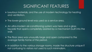 SIGNIFICANT FEATURES
 luxurious materials, and the use of modern technology for heating
and ventilation.
 The lower-ground level was used as a service area.
 An ultra-modern air-conditioning system was here and a glass
façade that opens completely assisted by a mechanism built into the
wall.
 The floor area was unusually large and open compared to the
average family home of the period.
 In addition to the various storage rooms, made the structure unique if
not confusing to visitors not used to such minimalism.
 