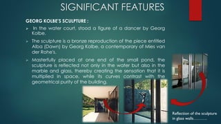 SIGNIFICANT FEATURES
GEORG KOLBE’S SCULPTURE :
 In the water court, stood a figure of a dancer by Georg
Kolbe.
 The sculpture is a bronze reproduction of the piece entitled
Alba (Dawn) by Georg Kolbe, a contemporary of Mies van
der Rohe's.
 Masterfully placed at one end of the small pond, the
sculpture is reflected not only in the water but also in the
marble and glass, thereby creating the sensation that it is
multiplied in space, while its curves contrast with the
geometrical purity of the building.
Reflection of the sculpture
in glass walls……….
 