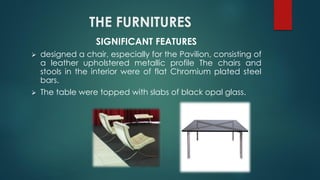 THE FURNITURES
SIGNIFICANT FEATURES
 designed a chair, especially for the Pavilion, consisting of
a leather upholstered metallic profile The chairs and
stools in the interior were of flat Chromium plated steel
bars.
 The table were topped with slabs of black opal glass.
 