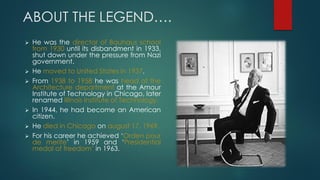 ABOUT THE LEGEND….
 He was the director of Bauhaus school
from 1930 until its disbandment in 1933,
shut down under the pressure from Nazi
government.
 He moved to United States in 1937.
 From 1938 to 1958 he was head of the
Architecture department at the Amour
Institute of Technology in Chicago, later
renamed Illinois Institute of Technology.
 In 1944, he had become an American
citizen.
 He died in Chicago on august 17, 1969.
 For his career he achieved ‘Orden pour
de merite’ in 1959 and ‘Presidential
medal of freedom’ in 1963.
 