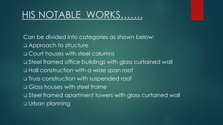 HIS NOTABLE WORKS…….
Can be divided into categories as shown below:
 Approach to structure
 Court houses with steel columns
 Steel framed office buildings with glass curtained wall
 Hall construction with a wide span roof
 Truss construction with suspended roof
 Glass houses with steel frame
 Steel framed apartment towers with glass curtained wall
 Urban planning
 