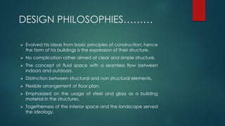 DESIGN PHILOSOPHIES………
 Evolved his ideas from basic principles of construction; hence
the form of his buildings is the expression of their structure.
 No complication rather aimed at clear and simple structure.
 The concept of fluid space with a seamless flow between
indoors and outdoors.
 Distinction between structural and non structural elements.
 Flexible arrangement of floor plan.
 Emphasized on the usage of steel and glass as a building
material in the structures.
 Togetherness of the interior space and the landscape served
the ideology.
 