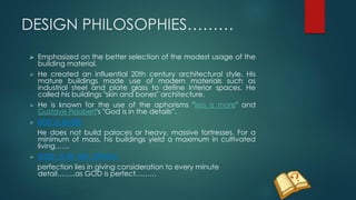 DESIGN PHILOSOPHIES………
 Emphasized on the better selection of the modest usage of the
building material.
 He created an influential 20th century architectural style. His
mature buildings made use of modern materials such as
industrial steel and plate glass to define interior spaces. He
called his buildings "skin and bones" architecture.
 He is known for the use of the aphorisms "less is more" and
Gustave Flaubert's "God is in the details”.
 LESS IS MORE
He does not build palaces or heavy, massive fortresses. For a
minimum of mass, his buildings yield a maximum in cultivated
living……
 GOD IS IN THE DETAILS
perfection lies in giving consideration to every minute
detail……..as GOD is perfect………
 