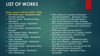 LIST OF WORKS
Early career in Berlin (1907-1938)
 1907 Riehl House – Residential Home,
Potsdam, Germany
 1911 Perl House – Residential Home,
Zehlendorf
 1913 Werner House – Residential
Home, Zehlendorf
 1917 Urbig House – Residential Home,
Potsdam
 1922 Kempner House – Residential
Home, Charlottenburg
 1922 Eichstaedt House – Residential
Home, Wannsee
 1922 Feldmann House – Residential
Home,Wilmersdorf
 1923 Ryder House - Residential Home,
Wiesbaden
 1926 Mosler House – Residential
Home, Babelsberg
 1926 Liebknecht-Luxemburg-Monument
'Revolutionsdenkmal' - Monument, Berlin
 1927 Afrikanische Straße Apartments –
Multi-Family Residential, Berlin, Germany
 1927 Weissenhof Estate – Housing Exhibition
coordinated by Mies and with a contribution
by him, Stuttgart
 1928 Haus Lange and Haus Esters –
Residential Home and an art museum, Krefeld
 1929 Barcelona Pavilion – World's Fair
Pavilion, Barcelona, Spain
 1930 Villa Tugendhat – Residential Home,
Brno, Czech Republic, designated a World
Heritage Site by UNESCO in 2001
 1930 Verseidag Factory –Dyeing and HE Silk
Mill Building Krefeld, Germany[17]
 1932 Lemke House – Residential Home,
Weissensee
 