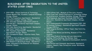  1939-1958 – Illinois Institute of Technology
Campus Master Plan, Academic Campus& Buildings,
Chicago, Illinois
 1949 The Promontory Apartments – Residential
Apartment Complex, Chicago, Illinois
 1951 Sheridan-Oakdale Apartments (2933 N
Sheridan Rd ) – Residential Apartment Complex,
Chicago, Illinois
 1951 Lake Shore Drive Apartments – Residential
Apartment Towers, Chicago
 1951 Algonquin Apartments – Residential
Apartments, Chicago, Illinois
 1951 Farnsworth House – Vacation Home, Plano,
Illinois
 1952 Arts Club of Chicago Interior Renovation –
Art Gallery, demolished in 1997,Chicago, Illinois
 1952 Robert H. McCormick House - Residential
Home, relocated to the Elmhurst Art Museum,
Elmhurst, Illinois
BUILDINGS AFTER EMIGRATION TO THE UNITED
STATES (1939-1960)
 1954 Cullinan Hall – Museum of Fine Arts, Houston
 1956 Crown Hall, Illinois Institute of Technology College
of Architecture– Academic Building, Chicago, Illinois[18]
 1956 Esplanade Apartment Buildings (900-910 Lake
Shore Dr) – Residential Apartment Complex, Chicago,
Illinois
 1957 Commonwealth Promenade Apartments (330- 330
W Diversey Parkway) – Residential Apartment Complex,
Chicago (1957)[19]
 1958 Seagram Building – Office Tower, New York City,
New York
 1958 Caroline Weiss Law Building, Museum of Fine Art,
Houston
 1959 Home Federal Savings and Loan Association
Building– Office Building, Des Moines, Iowa
 1959 Lafayette Park – Residential Development, Detroit,
Michigan.
 1960 Pavilion and Colonnade Apartments– Residential
complex, Newark, New JerseyLate career Worldwide
(1961–69)
 