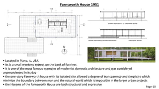 Farnsworth House 1951
• Located in Plano, IL, USA.
• Its is a small weekend retreat on the bank of fox river.
• it is one of the most famous examples of modernist domestic architecture and was considered
unprecedented in its day
• the one-story Farnsworth house with its isolated site allowed a degree of transparency and simplicity which
minimize the boundary between man and the natural world which is impossible in the larger urban projects
• the I-beams of the Farnsworth House are both structural and expressive
Page-10
 