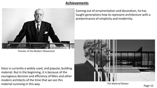 Achievements
Pioneer of the Modern Movement
Coming out of ornamentation and decoration, he has
taught generations how to represent architecture with a
predominance of simplicity and modernity.
Glass is currently a widely used, and popular, building
material. But in the beginning, it is because of the
courageous decision and efficiency of Mies and other
modern architects of the time that we see this
material surviving in this way. The Material Master
Page-12
 