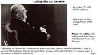 Born: March 27, 1886,
Aachen, Germany.
Ludwig Mies van der Rohe
Died: August 17, 1969,
Chicago, Illinois, United
States.
Ludwig Mies van der Rohe was a German-born American architect. He was commonly referred to as Mies, his
surname. Along with Alvar Aalto, Le Corbusier, Walter Gropius and Frank Lloyd Wright, he is regarded as one of
the pioneers of modernist architecture
Movements and Styles: The
International Style, Modern
Architecture, Bauhaus, Art
Nouveau.
Page-1
 