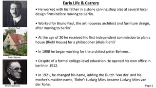 Early Life & Carrere
• He worked with his father in a stone carving shop also at several local
design firms before moving to Berlin.
• Worked for Bruno Paul, the art nouveau architect and furniture design,
after moving to berlin’
• At the age of 20 he received his first independent commission to plan a
house (Riehl House) for a philosopher (Alois Riehl)’
• In 1908 he began working for the architect peter Behrens .
• Despite of a formal college-level education He opened his own office in
berlin in 1912.
• In 1921, he changed his name, adding the Dutch ‘Van der' and his
mother’s maiden name, ‘Rohe': Ludwig Mies became Ludwig Mies van
der Rohe.
Bruno Paul
Riehl House
Peter Behrens Page-2
 