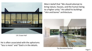 Mies's belief that "We should attempt to
bring nature, houses, and the human being
to a higher unity." He called his buildings
"skin and bones" architecture.
He is often associated with the aphorisms
"less is more" and "God is in the details.
S.R. Crown Hall
The Barcelona Pavilion
Page-5
 