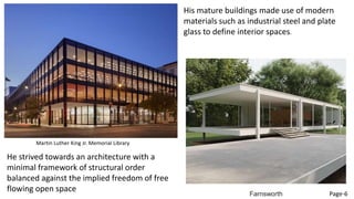 His mature buildings made use of modern
materials such as industrial steel and plate
glass to define interior spaces.
He strived towards an architecture with a
minimal framework of structural order
balanced against the implied freedom of free
flowing open space
Martin Luther King Jr. Memorial Library
Farnsworth Page-6
 