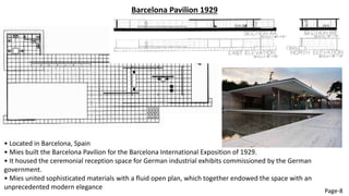 Barcelona Pavilion 1929
• Located in Barcelona, Spain
• Mies built the Barcelona Pavilion for the Barcelona International Exposition of 1929.
• It housed the ceremonial reception space for German industrial exhibits commissioned by the German
government.
• Mies united sophisticated materials with a fluid open plan, which together endowed the space with an
unprecedented modern elegance
Page-8
 