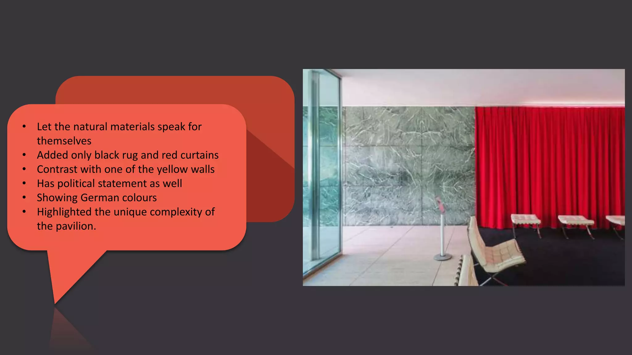 • Let the natural materials speak for
themselves
• Added only black rug and red curtains
• Contrast with one of the yellow walls
• Has political statement as well
• Showing German colours
• Highlighted the unique complexity of
the pavilion.
 