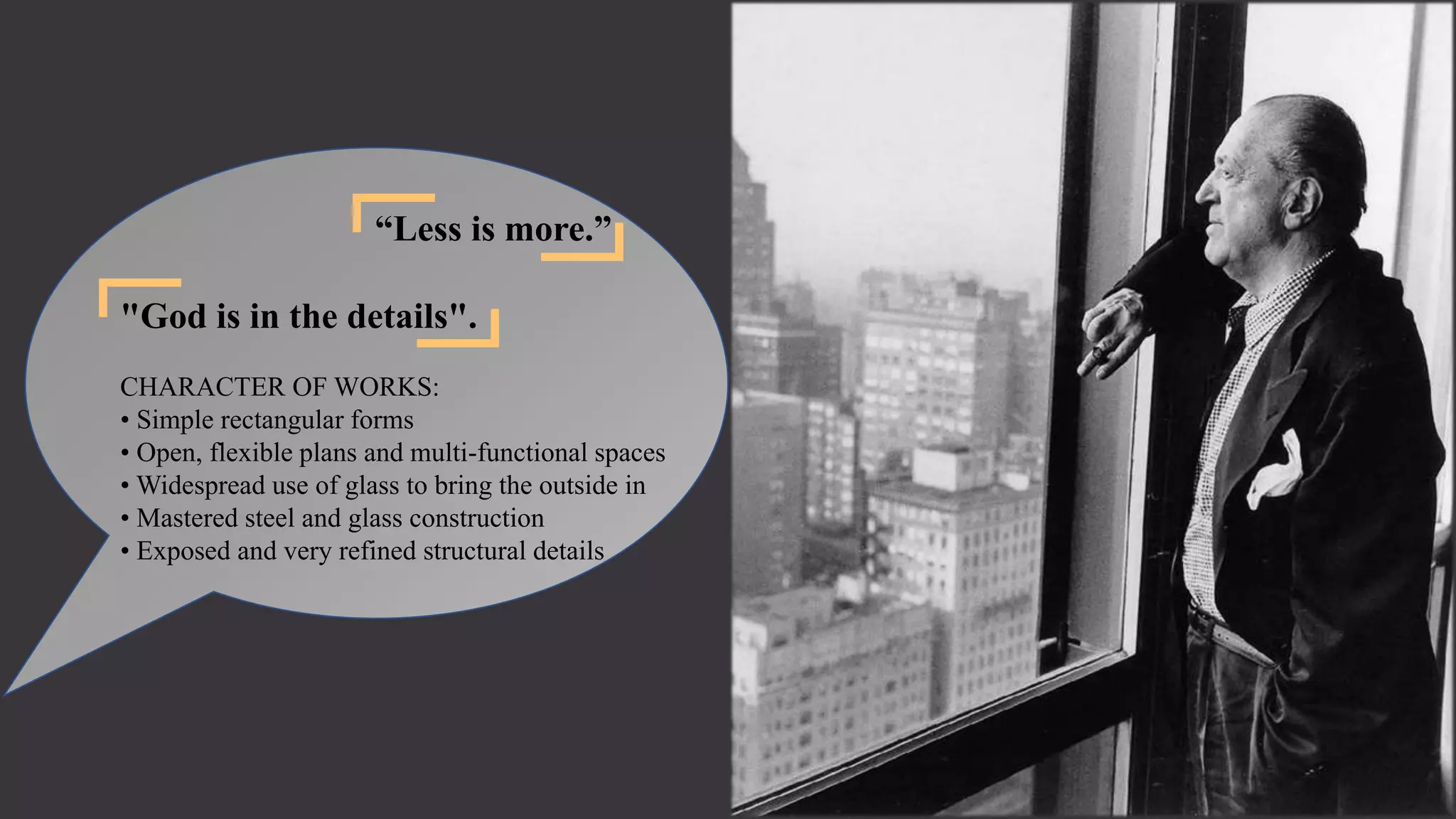 “Less is more.”
"God is in the details".
CHARACTER OF WORKS:
• Simple rectangular forms
• Open, flexible plans and multi-functional spaces
• Widespread use of glass to bring the outside in
• Mastered steel and glass construction
• Exposed and very refined structural details
 