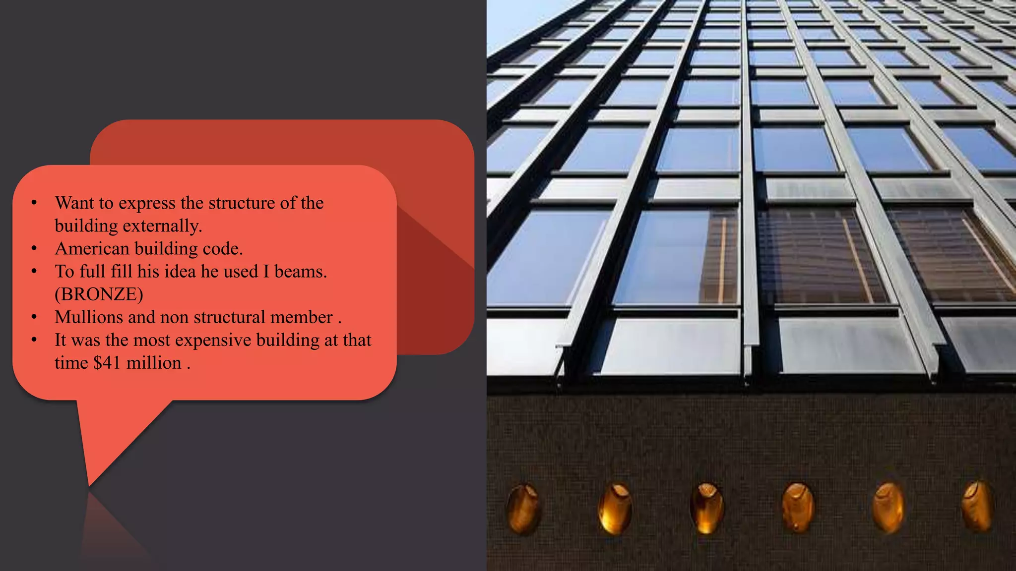 • Want to express the structure of the
building externally.
• American building code.
• To full fill his idea he used I beams.
(BRONZE)
• Mullions and non structural member .
• It was the most expensive building at that
time $41 million .
 