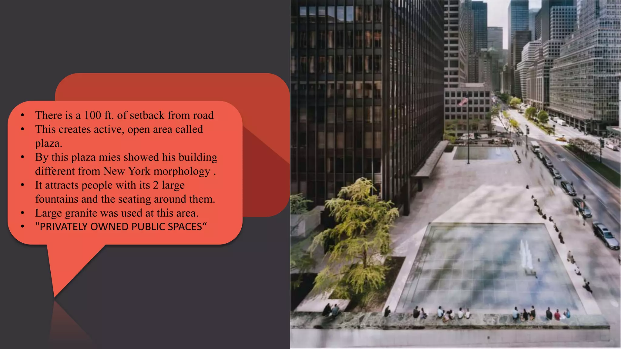 • There is a 100 ft. of setback from road
• This creates active, open area called
plaza.
• By this plaza mies showed his building
different from New York morphology .
• It attracts people with its 2 large
fountains and the seating around them.
• Large granite was used at this area.
• "PRIVATELY OWNED PUBLIC SPACES“
 