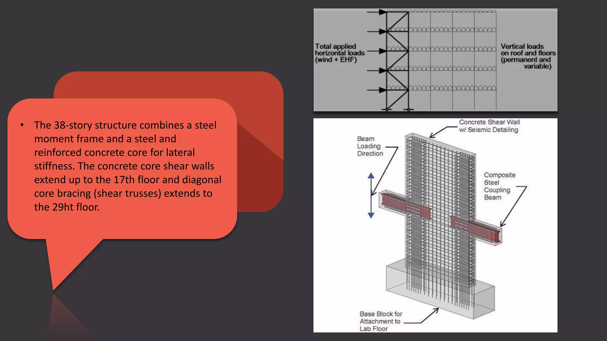 • The 38-story structure combines a steel
moment frame and a steel and
reinforced concrete core for lateral
stiffness. The concrete core shear walls
extend up to the 17th floor and diagonal
core bracing (shear trusses) extends to
the 29ht floor.
 