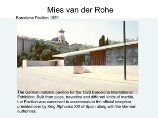 Mies van der Rohe Barcelona Pavilion 1929 The German national pavilion for the 1929 Barcelona International Exhibition. Built from glass, travertine and different kinds of marble, the Pavilion was conceived to accommodate the official reception presided over by King Alphonso XIII of Spain along with the German authorities. 