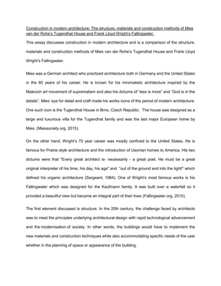 Construction in modern architecture: The structure, materials and construction methods of Mies
van der Rohe’s Tugendhat House and Frank Lloyd Wright’s Fallingwater.
This essay discusses construction in modern architecture and is a comparison of the structure,
materials and construction methods of Mies van der Rohe’s Tugendhat House and Frank Lloyd
Wright’s Fallingwater.
Mies was a German architect who practiced architecture both in Germany and the United States
in the 60 years of his career. He is known for his minimalistic architecture inspired by the
Malevich art movement of suprematism and also his dictums of “less is more” and “God is in the
details”. Mies’ eye for detail and craft made his works icons of the period of modern architecture.
One such icon is the Tugendhat House in Brno, Czech Republic. The house was designed as a
large and luxurious villa for the Tugendhat family and was the last major European home by
Mies. (Miessociety.org, 2015).
On the other hand, Wright’s 70 year career was mostly confined to the United States. He is
famous for Prairie style architecture and the introduction of Usonian homes to America. His two
dictums were that "Every great architect is- necessarily - a great poet. He must be a great
original interpreter of his time, his day, his age" and “out of the ground and into the light!” which
defined his organic architecture (Sergeant, 1984). One of Wright’s most famous works is his
Fallingwater which was designed for the Kaufmann family. It was built over a waterfall so it
provided a beautiful view but became an integral part of their lives (Fallingwater.org, 2015).
The first element discussed is structure. In the 20th century, the challenge faced by architects
was to meet the principles underlying architectural design with rapid technological advancement
and the modernisation of society. In other words, the buildings would have to implement the
new materials and construction techniques while also accommodating specific needs of the user
whether in the planning of space or appearance of the building.
 