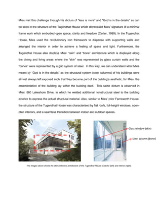 Mies met this challenge through his dictum of “less is more” and “God is in the details” as can
be seen in the structure of the Tugendhat House which showcased Mies’ signature of a minimal
frame work which embodied open space, clarity and freedom (Carter, 1999). In the Tugendhat
House, Mies used the revolutionary iron framework to dispense with supporting walls and
arranged the interior in order to achieve a feeling of space and light. Furthermore, the
Tugendhat House also displays Mies’ “skin” and “bone” architecture which is displayed along
the dining and living areas where the “skin” was represented by glass curtain walls and the
“bones” were represented by a grid system of steel. In this way, we can understand what Mies
meant by “God is in the details” as the structural system (steel columns) of his buildings were
almost always left exposed such that they became part of the building’s aesthetic, for Mies, the
ornamentation of the building lay within the building itself. This same dictum is observed in
Mies’ 860 Lakeshore Drive, in which he welded additional nonstructural steel to the building
exterior to express the actual structural material. Also, similar to Mies’ prior Farnsworth House,
the structure of the Tugendhat House was characterised by flat roofs, full-height windows, open-
plan interiors, and a seamless transition between indoor and outdoor spaces.
The Images above shows the skin and bone architecture of the Tugendhat House- Exterior (left) and interior (right).
Glass window (skin)
Steel column (bone)
 