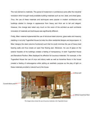 The next element is materials. The period of modernism in architecture came after the industrial
revolution which brought newly-available building materials such as iron, steel, and sheet glass.
Thus, the use of these materials and techniques were popular in modern architecture and
buildings started to change in appearance from heavy and thick set to tall and elegant.
However, this change also relied very much on the vision of the architect as each architects
innovation of materials and techniques was significantly different.
Firstly, Mies’ material implemented the use of structural steel columns, glass walls and masonry
cladding in not only Tugendhat House but also his other residential designs and skyscrapers. In
Mies’ designs the steel columns functioned such that he could minimise the use of heavy load
bearing walls and thus create an open free flowing plan. Moreover, his use of glass on the
exterior facades of his buildings created a feeling of transparency. In both Tugendhat House
and Barcelona Pavilion, Mies displayed his affection for luxurious materials. For example, in the
Tugendhat House the use of onyx and ebony walls as well as travertine floors in the house
created a feeling of extravagance while adding an aesthetic purpose as the play of light on
these materials provided a natural hue to the house.
The Images above shows the use of luxurious materials in the Tugendhat House
Onyx wall
Curved ebony wall
White travertine floor
 