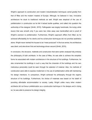 Wright’s approach to construction and modern industrialisation techniques varied greatly from
that of Mies and the modern masters of Europe. Although, he believed in new, innovative
architecture he stuck to traditional methods as well. Wright was skeptical of the use of
prefabrication in construction as he felt it lacked tactile qualities, and called into question the
authorship of the designer (Smith, 2010). Fallingwater was largely handmade, the lumpy white
stucco that was smooth only if you were two miles away was handcrafted and is proof of
Wright’s aversion to prefabrication. Furthermore, Wright’s approach differs from Mies’ as he
achieved affordability for his clients and his construction techniques did not prioritise aesthetics
alone. Wright never wanted his houses to be “mass produced” in the true sense; his architecture
was client- and site-driven first and technology-driven second (Smith, 2010).
In conclusion, the structure, materials and construction that were earlier analysed fully embody
the philosophy of both architects. In the case of Mies, he was able to achieve the simplistic
forms he associated with modern architecture in the structure of his buildings. Furthermore, he
also ornamented his buildings in such a way that the character of the buildings and his own
meticulous personality could be seen through his selection of material. Also, his methods of
construction were able to express modernism in his use of prefabrication while still maintaining
his design intentions. In comparison, Wright achieved his philosophy through the organic
structure of his buildings. Furthermore, his choice of materials was based on his belief of
providing affordable accommodation to society. Lastly, Wright unlike many other modern
architects did not favour prefabrication as a construction technique in his designs and in doing
so; he was able to preserve his design integrity.
 