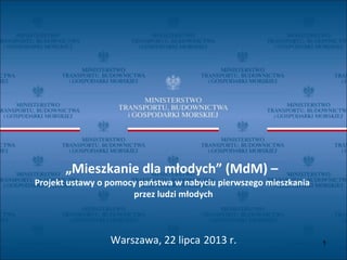 „Mieszkanie dla młodych” (MdM) –
Projekt ustawy o pomocy państwa w nabyciu pierwszego mieszkania
przez ludzi młodych
Warszawa, 22 lipca 2013 r. 1
 