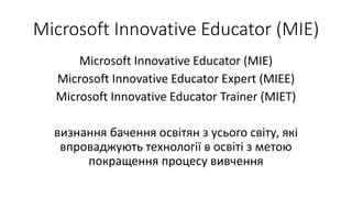 Microsoft Innovative Educator (MIE)
Microsoft Innovative Educator (MIE)
Microsoft Innovative Educator Expert (MIEE)
Microsoft Innovative Educator Trainer (MIET)
визнання бачення освітян з усього світу, які
впроваджують технології в освіті з метою
покращення процесу вивчення
 