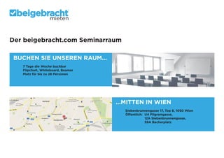 mieten

Der beigebracht.com Seminarraum
BUCHEN SIE UNSEREN RAUM...
	
	
	
	

7 Tage die Woche buchbar
Flipchart, Whiteboard, Beamer
Platz für bis zu 28 Personen

...MITTEN IN WIEN

	
	
Siebenbrunnengasse 17, Top 8, 1050 Wien
	
Öffentlich:	 U4 Pilgramgasse,
			
12A Siebenbrunnengasse,
			
59A Bacherplatz

 