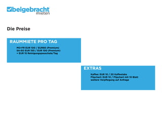 mieten

Die Preise
RAUMMIETE PRO TAG
	
	
	
	

MO-FR EUR 100 / EUR66 (Premium)
SA-SO EUR 150 / EUR 100 (Premium)
+ EUR 15 Reinigungspauschale/Tag

EXTRAS		
	
	
	
	

Kaffee: EUR 10 / 20 Kaffeetabs
Flipchart: EUR 10 / Flipchart mit 10 Blatt
weitere Verpflegung auf Anfrage

 
